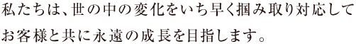 私たちは、世の中の変化をいち早く掴みとり対応してお客様と共に永遠の成長を目指します。